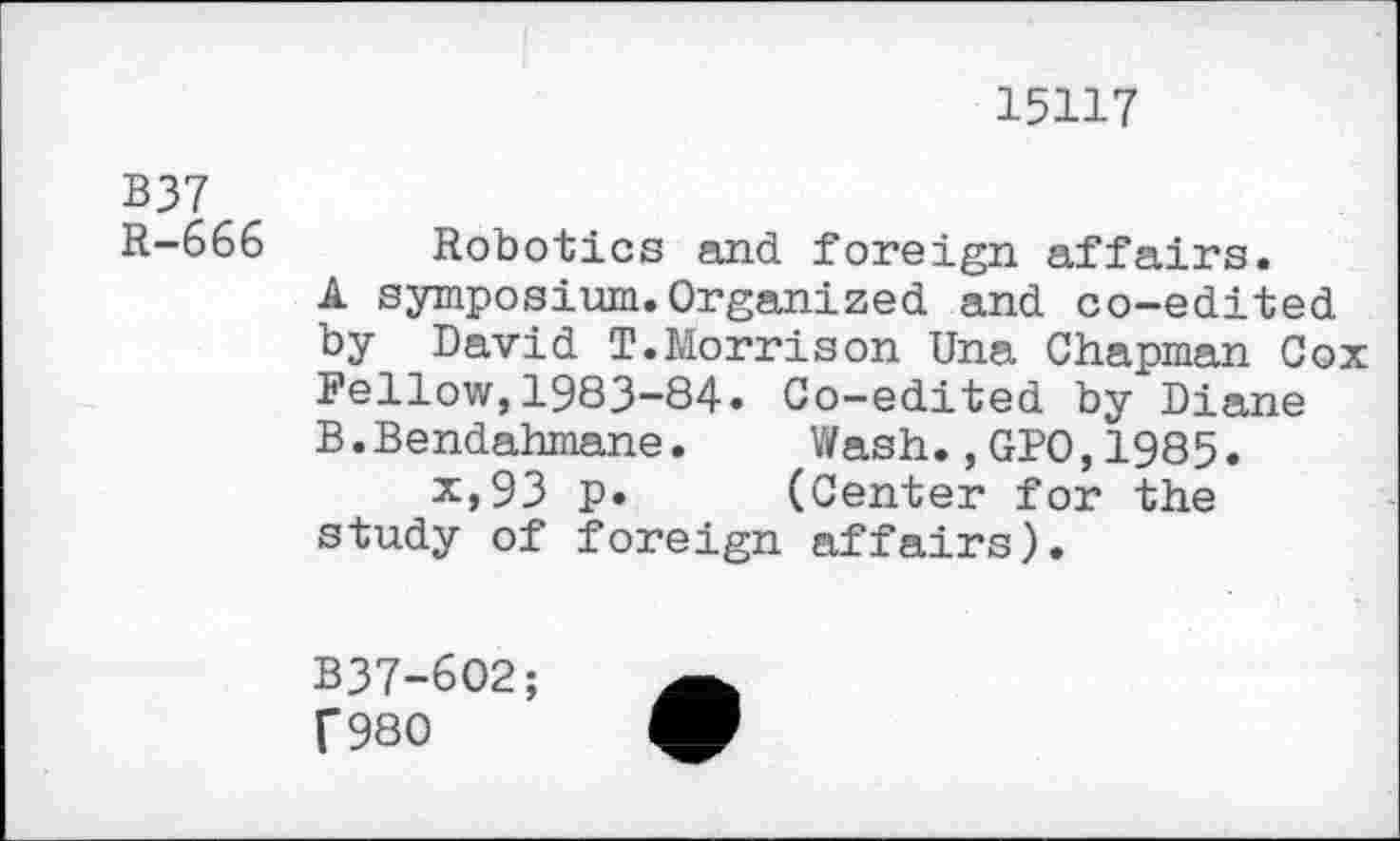 ﻿15117
B37
R-666 Robotics and foreign affairs.
A symposium.Organized and co-edited by David T.Morrison Una Chapman Cox Fellow,1983-84. Co-edited by Diane B.Bendahmane. Wash.,GPO,1985.
x,93 p. (Center for the study of foreign affairs).
B37-602; f980